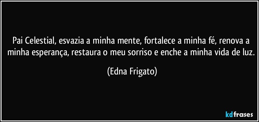 Pai Celestial, esvazia a minha mente, fortalece a minha fé, renova a minha esperança, restaura o meu sorriso e enche a minha vida de luz. (Edna Frigato)