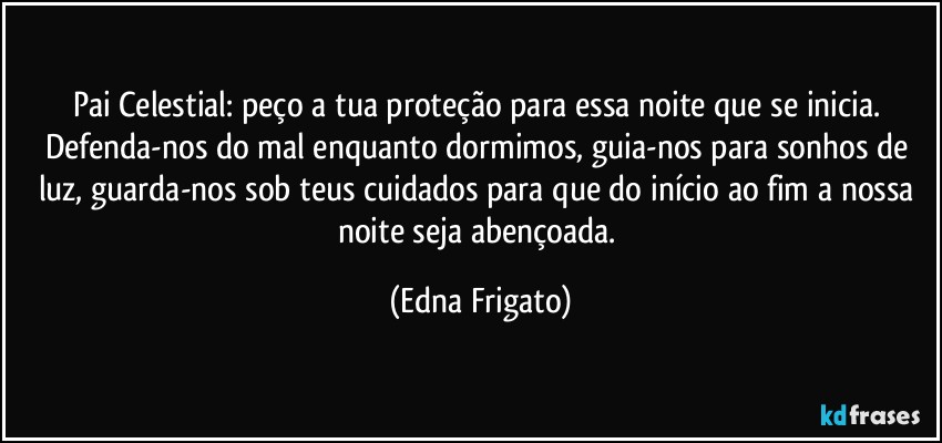 Pai Celestial: peço a tua proteção para essa noite que se inicia. Defenda-nos do mal enquanto dormimos, guia-nos para sonhos de luz, guarda-nos sob teus cuidados para que do início ao fim a nossa noite seja abençoada. (Edna Frigato)