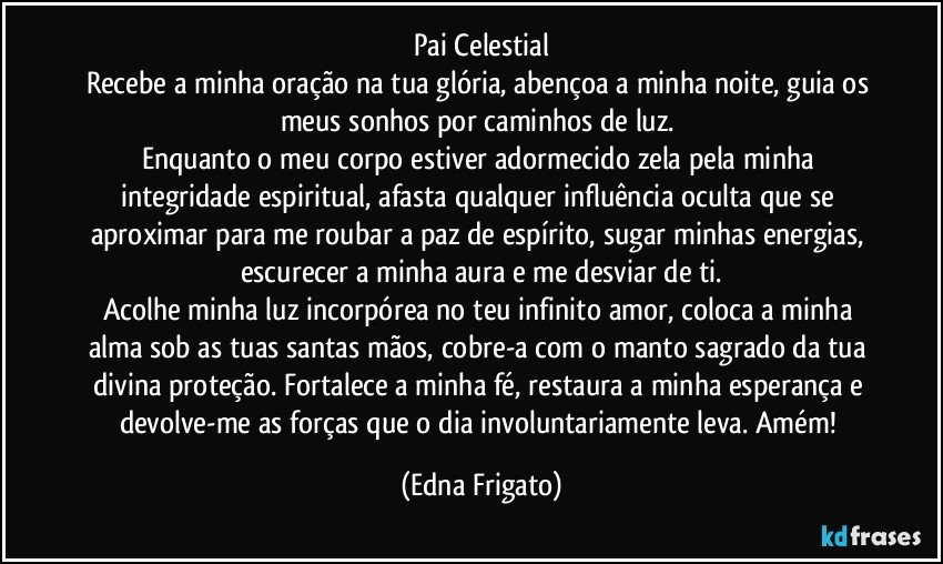 Pai Celestial
Recebe a minha oração na tua glória, abençoa a minha noite, guia os meus sonhos por caminhos de luz.  
Enquanto o meu corpo estiver adormecido zela pela minha integridade espiritual, afasta qualquer  influência oculta que se aproximar para me roubar a paz de espírito, sugar minhas energias, escurecer a minha aura e me desviar de ti.
Acolhe minha luz incorpórea no teu infinito amor, coloca a minha alma sob as tuas santas mãos, cobre-a com o manto sagrado da tua divina  proteção. Fortalece a minha fé,  restaura a minha esperança e devolve-me as forças que o dia involuntariamente  leva. Amém! (Edna Frigato)