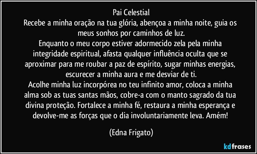 Pai Celestial
Recebe a minha oração na tua glória, abençoa a minha noite, guia os meus sonhos por caminhos de luz.
Enquanto o meu corpo estiver adormecido zela pela minha integridade espiritual, afasta qualquer influência oculta que se aproximar para me roubar a paz de espírito, sugar minhas energias, escurecer a minha aura e me desviar de ti.
Acolhe minha luz incorpórea no teu infinito amor, coloca a minha alma sob as tuas santas mãos, cobre-a com o manto sagrado da tua divina proteção. Fortalece a minha fé, restaura a minha esperança e devolve-me as forças que o dia involuntariamente leva. Amém! (Edna Frigato)