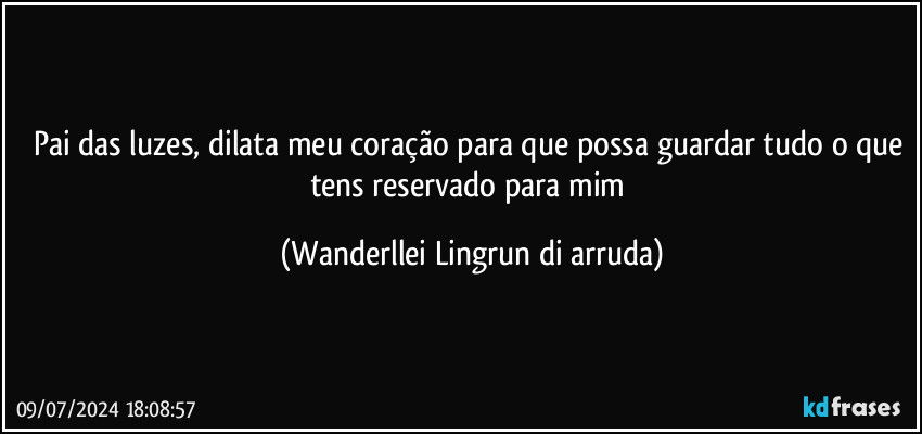 Pai das luzes, dilata meu coração para que possa guardar tudo o que tens reservado para mim (Wanderllei Lingrun di arruda)