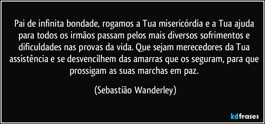 Pai de infinita bondade, rogamos a Tua misericórdia e a Tua ajuda para todos os irmãos passam pelos mais diversos sofrimentos e dificuldades nas provas da vida. Que sejam merecedores da Tua assistência e se desvencilhem das amarras que os seguram, para que prossigam as suas marchas em paz. (Sebastião Wanderley)