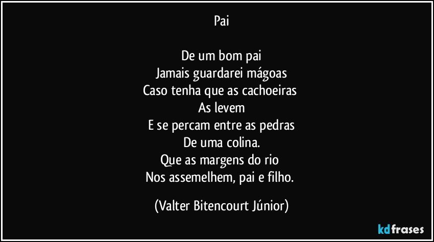 Pai

De um bom pai
Jamais guardarei mágoas
Caso tenha que as cachoeiras 
As levem
E se percam entre as pedras
De uma colina.
Que as margens do rio 
Nos assemelhem, pai e filho. (Valter Bitencourt Júnior)