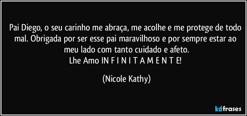 Pai Diego, o seu carinho me abraça, me acolhe e me protege de todo mal. Obrigada por ser esse pai maravilhoso e por sempre estar ao meu lado com tanto cuidado e afeto.
Lhe Amo IN F I N I T A M E N T E! (Nicole Kathy)