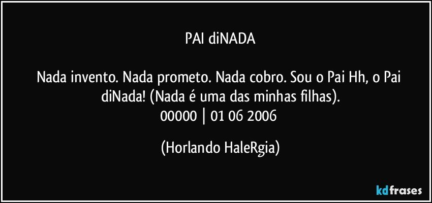 PAI diNADA

Nada invento. Nada prometo. Nada cobro. Sou o Pai Hh, o Pai diNada! (Nada é uma das minhas filhas).
00000 | 01/06/2006 (Horlando HaleRgia)