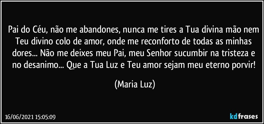 Pai do Céu, não me abandones, nunca me tires a Tua divina mão nem Teu divino colo de amor, onde me reconforto de todas as minhas dores... Não me deixes meu Pai, meu Senhor sucumbir na tristeza e no desanimo... Que a Tua Luz e Teu amor sejam meu eterno porvir! (Maria Luz)