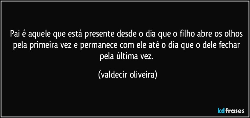 Pai é aquele que está presente desde o dia que o filho abre os olhos pela primeira vez e permanece com ele até o dia que o dele fechar pela última vez. (valdecir oliveira)