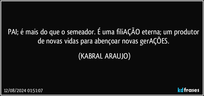 PAI; é mais do que o semeador. É uma filiAÇÃO eterna; um produtor de novas vidas para abençoar novas gerAÇÕES. (KABRAL ARAUJO)