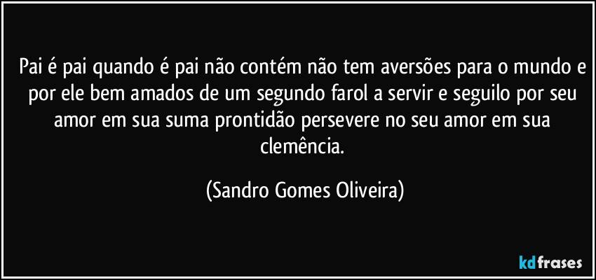 Pai é pai quando é pai não contém não tem aversões para o mundo e por ele bem amados de um segundo farol a servir e seguilo por seu amor em sua suma prontidão persevere no seu amor em sua clemência. (Sandro Gomes Oliveira)