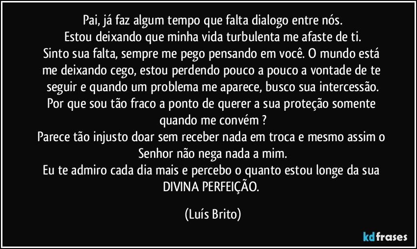 Pai, já faz algum tempo que falta dialogo entre nós.
Estou deixando que minha vida turbulenta me afaste de ti.
Sinto sua falta, sempre me pego pensando em você. O mundo está  me deixando cego, estou perdendo pouco a pouco a vontade de te seguir e quando um problema me aparece, busco sua intercessão.
Por que sou tão fraco a ponto de querer a sua proteção somente quando me convém ?
Parece tão injusto doar sem receber nada em troca e mesmo assim o Senhor não nega nada a mim.
Eu te admiro cada dia mais e percebo o quanto estou longe da sua DIVINA PERFEIÇÃO. (Luís Brito)