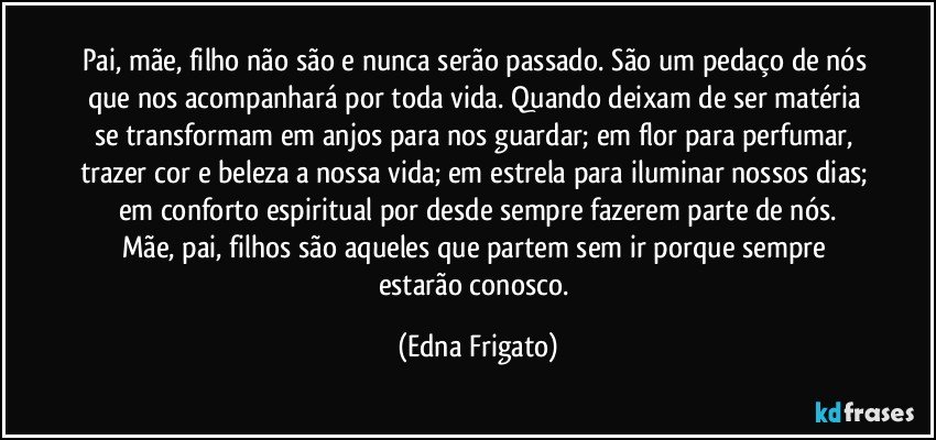 Pai, mãe, filho não são e nunca serão passado. São um pedaço de nós que nos acompanhará por toda vida. Quando deixam de ser matéria se transformam em anjos para nos guardar; em flor para perfumar, trazer cor e beleza a nossa vida; em estrela para iluminar nossos dias; em conforto espiritual por desde sempre fazerem parte de nós.
Mãe, pai, filhos são aqueles que partem sem ir porque sempre estarão conosco. (Edna Frigato)