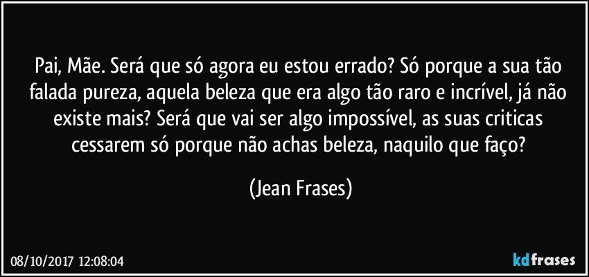 Pai, Mãe. Será que só agora eu estou errado? Só porque a sua tão falada pureza, aquela beleza que era algo tão raro e incrível, já não existe mais? Será que vai ser algo impossível, as suas criticas cessarem só porque não achas beleza, naquilo que faço? (Jean Frases)