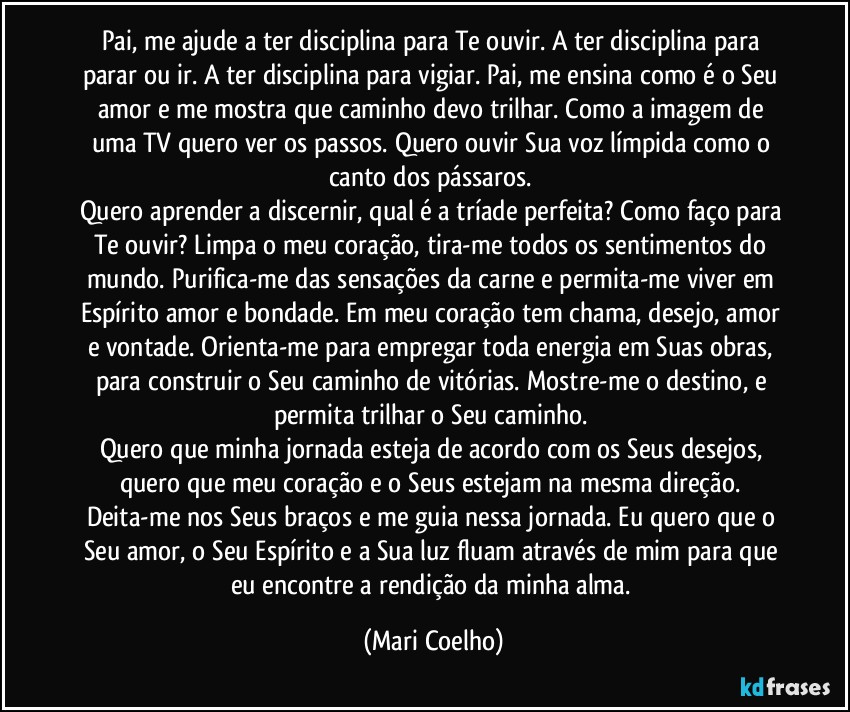 Pai, me ajude a ter disciplina para Te ouvir. A ter disciplina para parar ou ir. A ter disciplina para vigiar. Pai, me ensina como é o Seu amor e me mostra que caminho devo trilhar. Como a imagem de uma TV quero ver os passos. Quero ouvir Sua voz límpida como o canto dos pássaros.
Quero aprender a discernir, qual é a tríade perfeita? Como faço para Te ouvir? Limpa o meu coração, tira-me todos os sentimentos do mundo. Purifica-me das sensações da carne e permita-me viver em Espírito amor e bondade. Em meu coração tem chama, desejo, amor e vontade. Orienta-me para empregar toda energia em Suas obras, para construir o Seu caminho de vitórias. Mostre-me o destino, e permita trilhar o Seu caminho.
Quero que minha jornada esteja de acordo com os Seus desejos, quero que meu coração e o Seus estejam na mesma direção. Deita-me nos Seus braços e me guia nessa jornada. Eu quero que o Seu amor, o Seu Espírito e a Sua luz fluam através de mim para que eu encontre a rendição da minha alma. (Mari Coelho)
