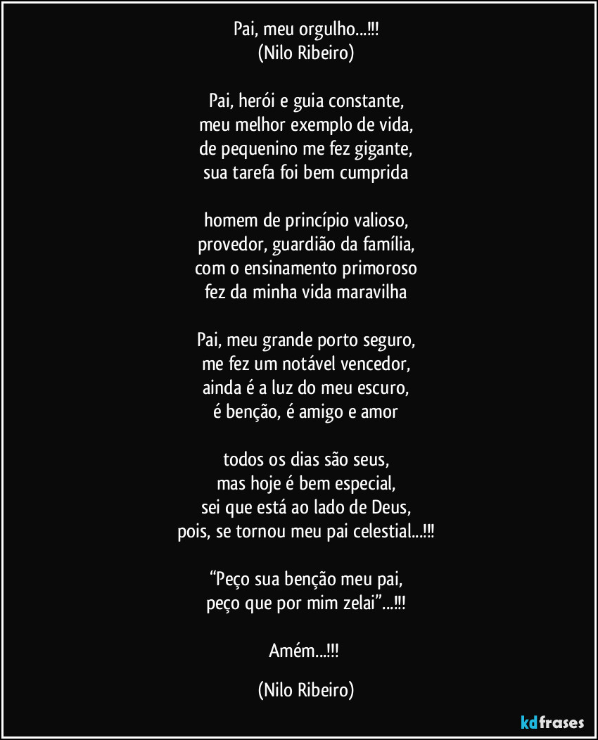 Pai, meu orgulho...!!!
(Nilo Ribeiro)

Pai, herói e guia constante,
meu melhor exemplo de vida,
de pequenino me fez gigante,
sua tarefa foi bem cumprida

homem de princípio valioso,
provedor, guardião da família,
com o ensinamento primoroso
fez da minha vida maravilha

Pai, meu grande porto seguro,
me fez um notável vencedor,
ainda é a luz do meu escuro,
é benção, é amigo e amor

todos os dias são seus,
mas hoje é bem especial,
sei que está ao lado de Deus,
pois, se tornou meu pai celestial...!!!

“Peço sua benção meu pai,
peço que por mim zelai”...!!!

Amém...!!! (Nilo Ribeiro)