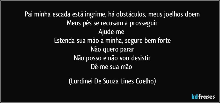 Pai minha escada está ingrime, há obstáculos, meus joelhos doem
Meus pés se recusam a prosseguir
Ajude-me 
Estenda sua mão a minha, segure bem forte
Não quero parar
Não posso e não vou  desistir
Dê-me sua mão (Lurdinei De Souza Lines Coelho)