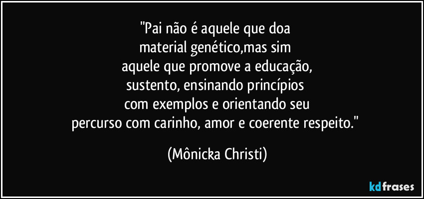 "Pai não é aquele que doa 
material genético,mas sim 
aquele que promove a educação,
sustento, ensinando princípios 
com exemplos e orientando seu
percurso com carinho, amor e coerente respeito." (Mônicka Christi)