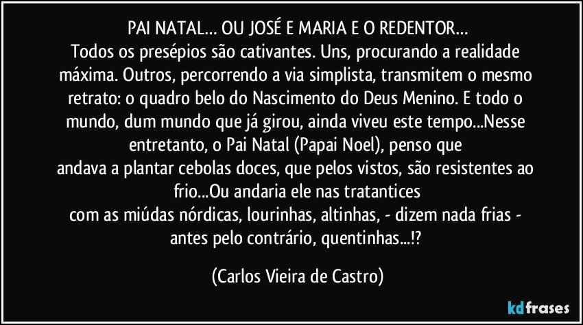 PAI NATAL… OU JOSÉ E MARIA E O REDENTOR…
Todos os presépios são cativantes. Uns, procurando a realidade máxima. Outros, percorrendo a via simplista, transmitem o mesmo retrato: o quadro belo do Nascimento do Deus Menino. E todo o mundo, dum mundo que já girou, ainda viveu este tempo...Nesse entretanto, o Pai Natal (Papai Noel), penso que 
andava a plantar cebolas doces, que pelos vistos, são resistentes ao frio...Ou andaria ele nas tratantices
com as miúdas nórdicas, lourinhas, altinhas, - dizem nada frias - antes pelo contrário, quentinhas...!? (Carlos Vieira de Castro)