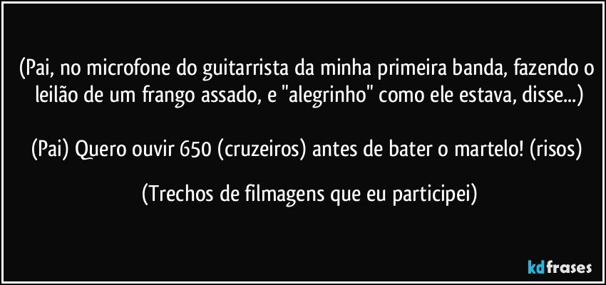 (Pai, no microfone do guitarrista da minha primeira banda, fazendo o leilão de um frango assado, e "alegrinho" como ele estava, disse...)

(Pai) Quero ouvir 650 (cruzeiros) antes de bater o martelo! (risos) (Trechos de filmagens que eu participei)