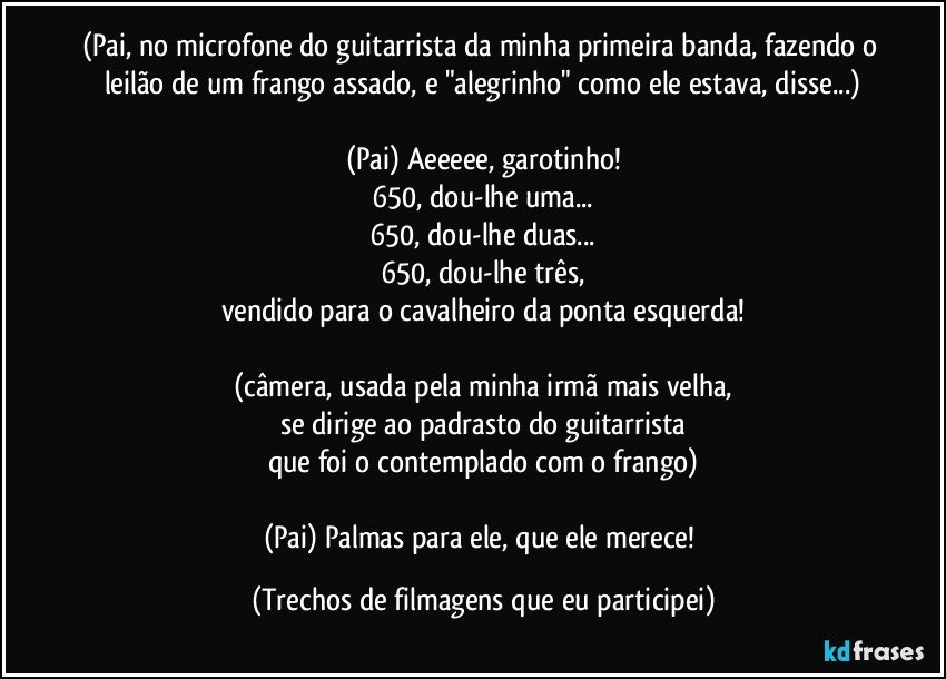 (Pai, no microfone do guitarrista da minha primeira banda, fazendo o leilão de um frango assado, e "alegrinho" como ele estava, disse...)

(Pai) Aeeeee, garotinho!
650, dou-lhe uma...
650, dou-lhe duas...
650, dou-lhe três,
vendido para o cavalheiro da ponta esquerda!

(câmera, usada pela minha irmã mais velha,
se dirige ao padrasto do guitarrista
que foi o contemplado com o frango)

(Pai) Palmas para ele, que ele merece! (Trechos de filmagens que eu participei)