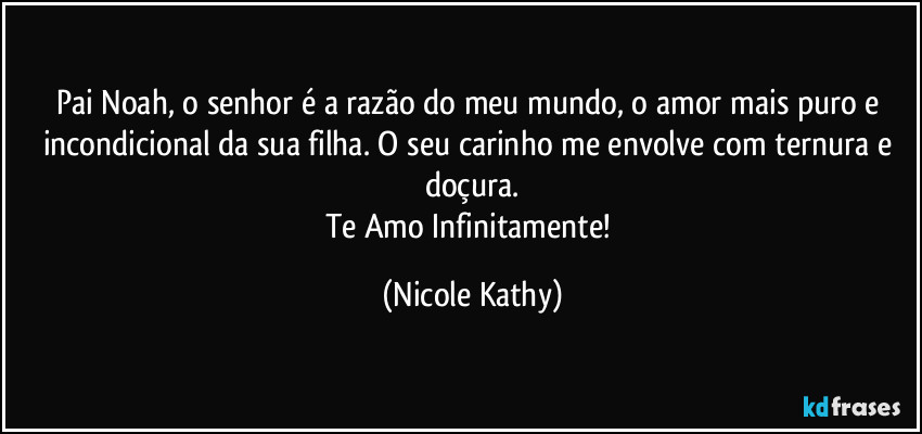 Pai Noah, o senhor é a razão do meu mundo, o amor mais puro e incondicional da sua filha. O seu carinho me envolve com ternura e doçura.
Te Amo Infinitamente! (Nicole Kathy)