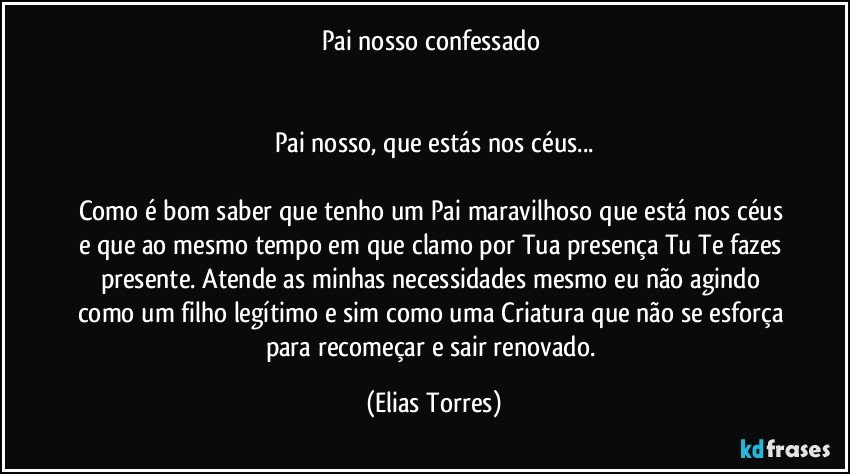 Pai nosso confessado 
                                        
                                   
Pai nosso, que estás nos céus...
             
Como é bom saber que tenho um Pai maravilhoso que está nos céus e que ao mesmo tempo em que clamo por Tua presença Tu Te fazes presente. Atende as minhas necessidades mesmo eu não agindo como um filho legítimo e sim como uma Criatura que não se esforça para recomeçar e sair renovado. (Elias Torres)