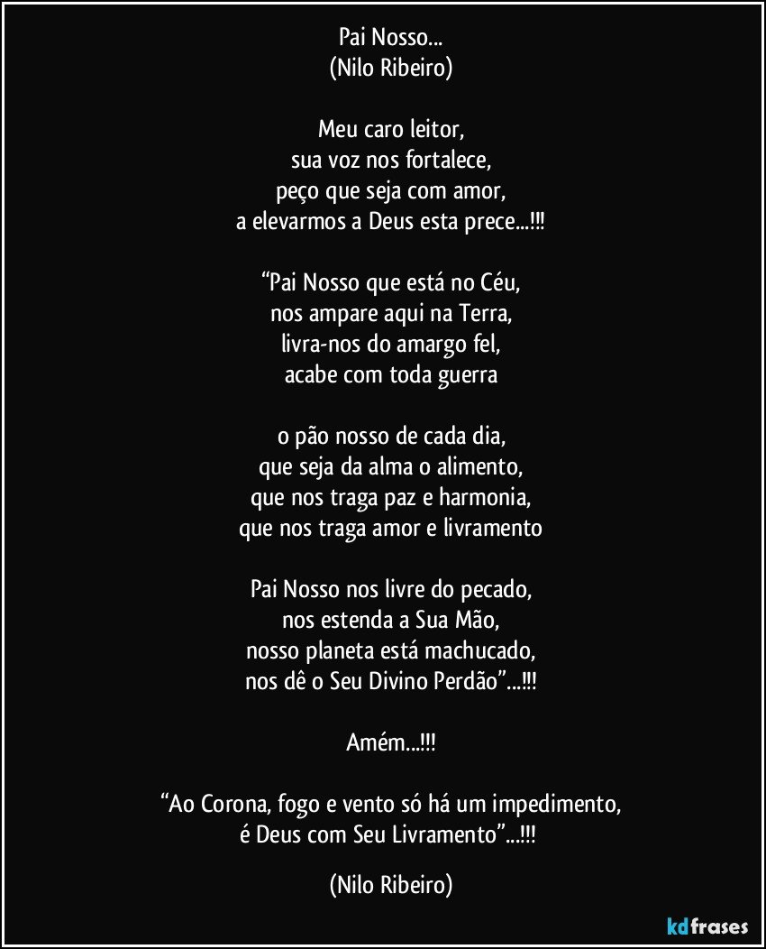 Pai Nosso...
(Nilo Ribeiro)

Meu caro leitor,
sua voz nos fortalece,
peço que seja com amor,
a elevarmos a Deus esta prece...!!!

“Pai Nosso que está no Céu,
nos ampare aqui na Terra,
livra-nos do amargo fel,
acabe com toda guerra

o pão nosso de cada dia,
que seja da alma o alimento,
que nos traga paz e harmonia,
que nos traga amor e livramento

Pai Nosso nos livre do pecado,
nos estenda a Sua Mão,
nosso planeta está machucado,
nos dê o Seu Divino Perdão”...!!!

Amém...!!!

“Ao Corona, fogo e vento só há um impedimento,
é Deus com Seu Livramento”...!!! (Nilo Ribeiro)