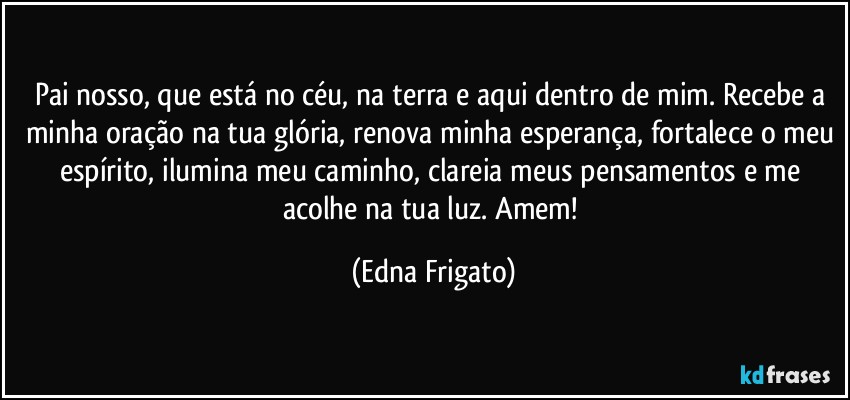 Pai nosso, que está no céu, na terra e aqui dentro de mim. Recebe a minha oração na tua glória, renova minha esperança, fortalece o meu espírito, ilumina meu caminho, clareia meus pensamentos e me acolhe na tua luz. Amem! (Edna Frigato)