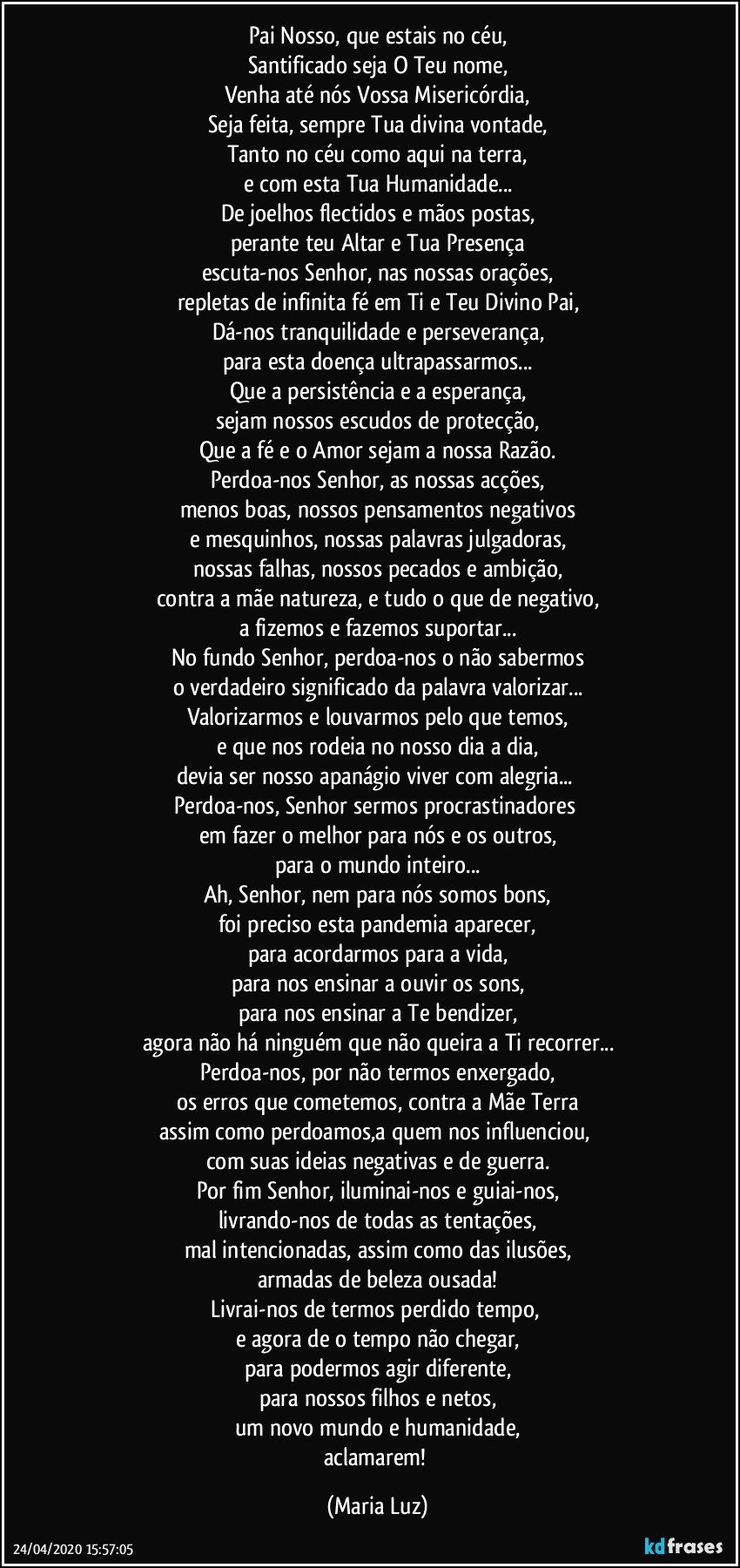 Pai Nosso, que estais no céu,
Santificado seja O Teu nome,
Venha até nós Vossa Misericórdia,
Seja feita, sempre Tua divina vontade,
Tanto no céu como aqui na terra,
e com esta Tua Humanidade...
De joelhos flectidos e mãos postas,
perante teu Altar e Tua Presença
escuta-nos Senhor, nas nossas orações,
repletas de infinita fé em Ti e Teu Divino Pai,
Dá-nos tranquilidade e perseverança,
para esta doença ultrapassarmos...
Que a persistência e a esperança,
sejam nossos escudos de protecção,
Que a fé e o Amor sejam a nossa Razão.
Perdoa-nos Senhor, as nossas acções,
menos boas, nossos pensamentos negativos
e mesquinhos, nossas palavras julgadoras,
nossas falhas, nossos pecados e ambição,
contra a mãe natureza, e tudo o que de negativo,
a fizemos e fazemos suportar...
No fundo Senhor, perdoa-nos o não sabermos
o verdadeiro significado da palavra valorizar...
Valorizarmos e louvarmos pelo que temos,
e que nos rodeia no nosso dia a dia,
devia ser nosso apanágio viver com alegria... 
Perdoa-nos, Senhor sermos procrastinadores  
em fazer o melhor para nós e os outros,
para o mundo inteiro...
Ah, Senhor, nem para nós somos bons,
foi preciso esta pandemia aparecer,
para acordarmos para a vida,
para nos ensinar a ouvir os sons,
para nos ensinar a Te bendizer,
agora não há ninguém que não queira a Ti recorrer...
Perdoa-nos, por não termos enxergado,
os erros que cometemos, contra a Mãe Terra
assim como perdoamos,a quem nos influenciou, 
com suas ideias negativas e de guerra.
Por fim Senhor, iluminai-nos e guiai-nos,
livrando-nos de todas as tentações,
mal intencionadas, assim como das ilusões,
armadas de beleza ousada!
Livrai-nos de termos perdido tempo, 
e agora de o tempo não chegar,
para podermos agir diferente,
para nossos filhos e netos,
um novo mundo e humanidade,
aclamarem! (Maria Luz)