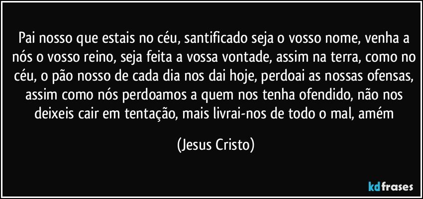 Pai nosso que estais no céu, santificado seja o vosso nome, venha a nós o vosso reino, seja feita a vossa vontade, assim na terra, como no céu, o pão  nosso de cada dia nos dai hoje, perdoai as nossas ofensas, assim como nós perdoamos a quem nos tenha ofendido, não nos deixeis cair em tentação, mais livrai-nos de todo o mal, amém (Jesus Cristo)