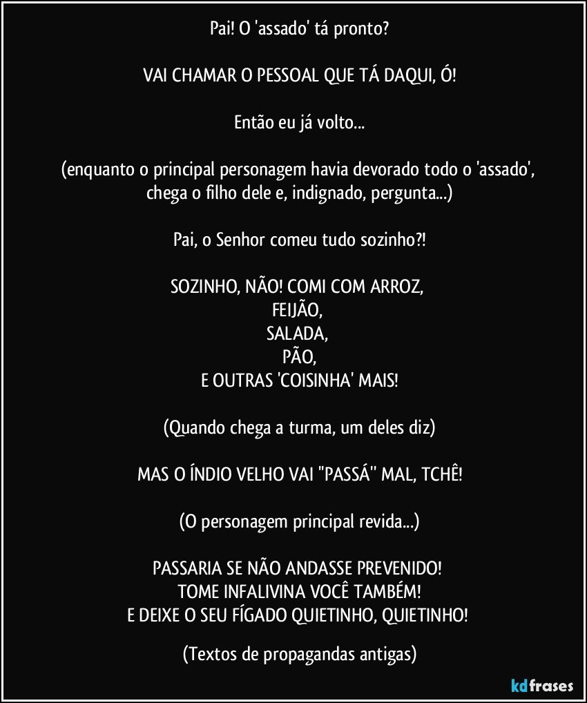 Pai! O 'assado' tá pronto?

VAI CHAMAR O PESSOAL QUE TÁ DAQUI, Ó!

Então eu já volto...

(enquanto o principal personagem havia devorado todo o 'assado', chega o filho dele e, indignado, pergunta...)

Pai, o Senhor comeu tudo sozinho?!

SOZINHO, NÃO! COMI COM ARROZ, 
FEIJÃO, 
SALADA, 
PÃO,
E OUTRAS 'COISINHA' MAIS!

(Quando chega a turma, um deles diz)

MAS O ÍNDIO VELHO VAI ''PASSÁ'' MAL, TCHÊ!

(O personagem principal revida...)

PASSARIA SE NÃO ANDASSE PREVENIDO! 
TOME INFALIVINA VOCÊ TAMBÉM!
E DEIXE O SEU FÍGADO QUIETINHO, QUIETINHO! (Textos de propagandas antigas)