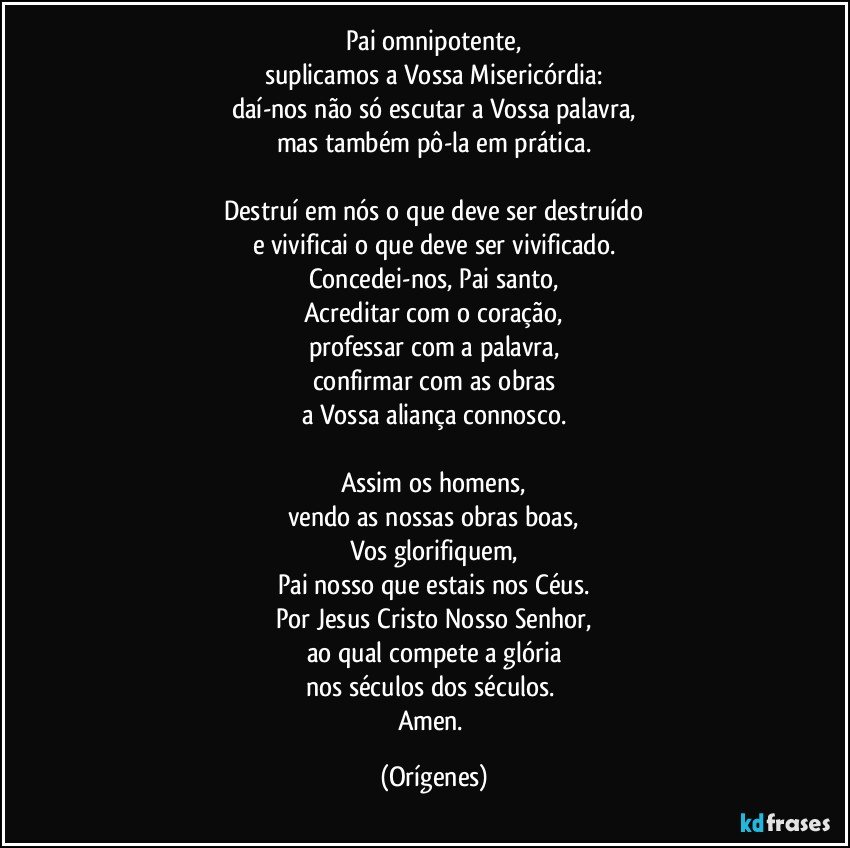 Pai omnipotente,
suplicamos a Vossa Misericórdia:
daí-nos não só escutar a Vossa palavra,
mas também pô-la em prática.

Destruí em nós o que deve ser destruído
e vivificai o que deve ser vivificado.
Concedei-nos, Pai santo,
Acreditar com o coração,
professar com a palavra,
confirmar com as obras
a Vossa aliança connosco.

Assim os homens,
vendo as nossas obras boas,
Vos glorifiquem,
Pai nosso que estais nos Céus.
Por Jesus Cristo Nosso Senhor,
ao qual compete a glória
nos séculos dos séculos. 
Amen. (Orígenes)