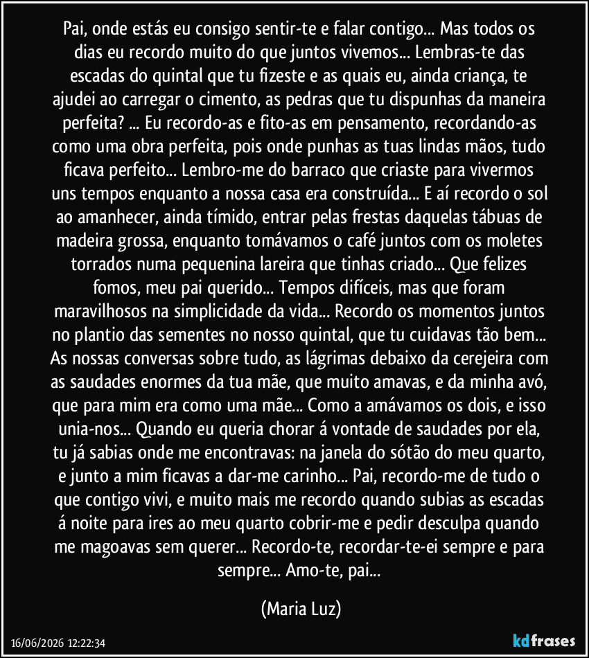 Pai, onde estás eu consigo sentir-te e falar contigo... Mas todos os dias eu recordo muito do que juntos vivemos... Lembras-te das escadas do quintal que tu fizeste e as quais eu, ainda criança, te ajudei ao carregar o cimento, as pedras que tu dispunhas da maneira perfeita? ... Eu recordo-as e fito-as em pensamento, recordando-as como uma obra perfeita, pois onde punhas as tuas lindas mãos, tudo ficava perfeito... Lembro-me do barraco que criaste para vivermos uns tempos enquanto a nossa casa era construída... E aí recordo o sol ao amanhecer, ainda tímido, entrar pelas frestas daquelas tábuas de madeira grossa, enquanto tomávamos o café juntos com os moletes torrados numa pequenina lareira que tinhas criado... Que felizes fomos, meu pai querido... Tempos difíceis, mas que foram maravilhosos na simplicidade da vida... Recordo os momentos juntos no plantio das sementes no nosso quintal, que tu cuidavas tão bem... As nossas conversas sobre tudo, as lágrimas debaixo da cerejeira com as saudades enormes da tua mãe, que muito amavas, e da minha avó, que para mim era como uma mãe... Como a amávamos os dois, e isso unia-nos... Quando eu queria chorar á vontade de saudades por ela, tu já sabias onde me encontravas: na janela do sótão do meu quarto, e junto a mim ficavas a dar-me carinho... Pai, recordo-me de tudo o que contigo vivi, e muito mais me recordo quando subias as escadas á noite para ires ao meu quarto cobrir-me e pedir desculpa quando me magoavas sem querer... Recordo-te, recordar-te-ei sempre e para sempre... Amo-te, pai... (Maria Luz)