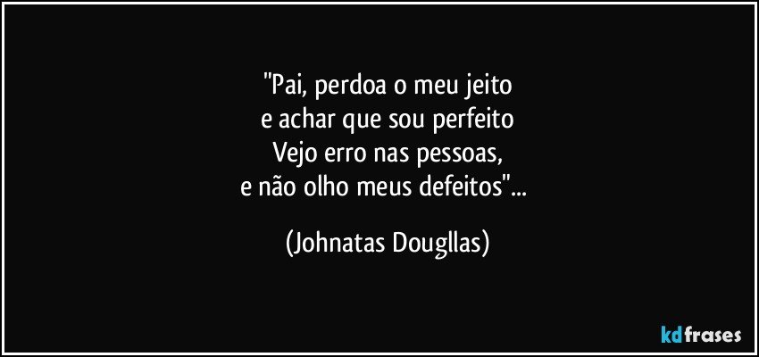 "Pai, perdoa o meu jeito
e achar que sou perfeito
Vejo erro nas pessoas,
e não olho meus defeitos"... (Johnatas Dougllas)