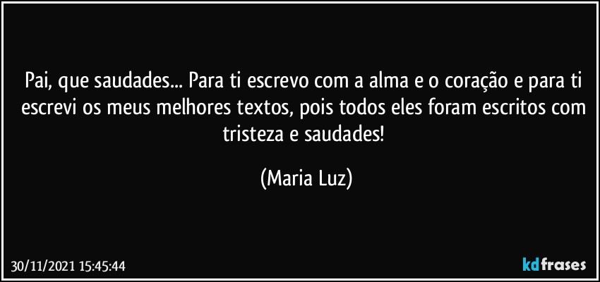 Pai, que saudades... Para ti escrevo com a alma e o coração e para ti escrevi os meus melhores textos, pois todos eles foram escritos com tristeza e saudades! (Maria Luz)