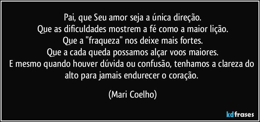 Pai, que Seu amor seja a única direção.
Que as dificuldades mostrem a fé como a maior lição.
Que a "fraqueza" nos deixe mais fortes.
Que a cada queda possamos alçar voos maiores.
E mesmo quando houver dúvida ou confusão, tenhamos a clareza do alto para jamais endurecer o coração. (Mari Coelho)