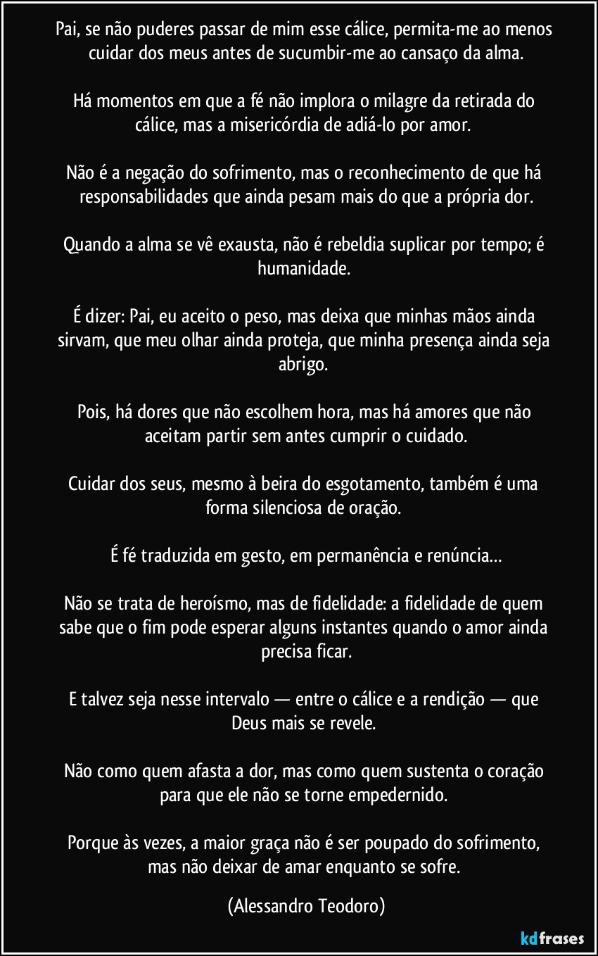 Pai, se não puderes passar de mim esse cálice, permita-me ao menos cuidar dos meus antes de sucumbir-me ao cansaço da alma.

Há momentos em que a fé não implora o milagre da retirada do cálice, mas a misericórdia de adiá-lo por amor. 

Não é a negação do sofrimento, mas o reconhecimento de que há responsabilidades que ainda pesam mais do que a própria dor.

Quando a alma se vê exausta, não é rebeldia suplicar por tempo; é humanidade. 

É dizer: Pai, eu aceito o peso, mas deixa que minhas mãos ainda sirvam, que meu olhar ainda proteja, que minha presença ainda seja abrigo. 

Pois, há dores que não escolhem hora, mas há amores que não aceitam partir sem antes cumprir o cuidado.

Cuidar dos seus, mesmo à beira do esgotamento, também é uma forma silenciosa de oração. 

É fé traduzida em gesto, em permanência e renúncia…

Não se trata de heroísmo, mas de fidelidade: a fidelidade de quem sabe que o fim pode esperar alguns instantes quando o amor ainda precisa ficar.

E talvez seja nesse intervalo — entre o cálice e a rendição — que Deus mais se revele. 

Não como quem afasta a dor, mas como quem sustenta o coração para que ele não se torne empedernido. 

Porque às vezes, a maior graça não é ser poupado do sofrimento, mas não deixar de amar enquanto se sofre. (Alessandro Teodoro)