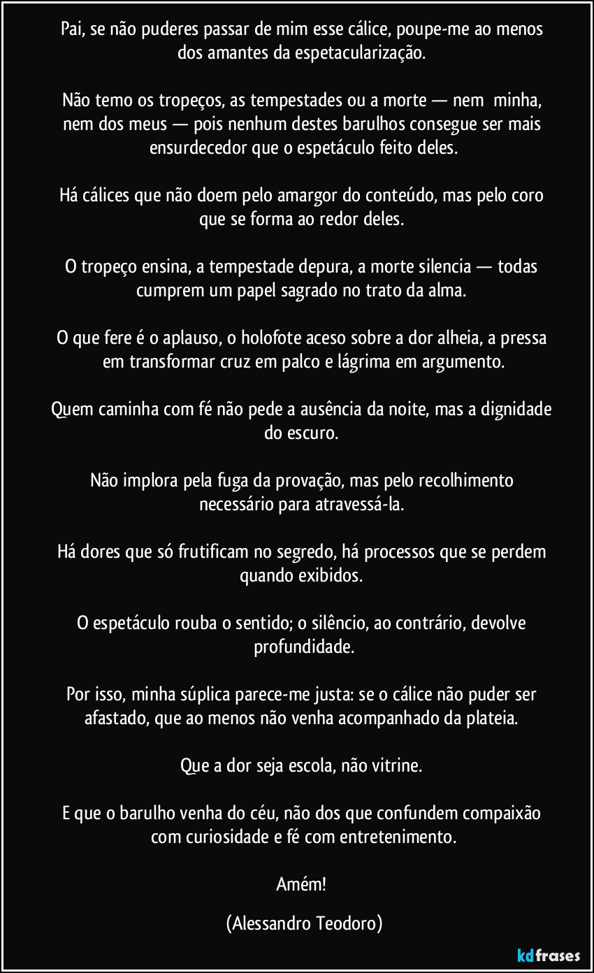 Pai, se não puderes passar de mim esse cálice, poupe-me ao menos dos amantes da espetacularização.
Não temo os tropeços, as tempestades ou a morte — nem minha, nem dos meus — pois nenhum destes barulhos consegue ser mais ensurdecedor que o espetáculo feito deles.
Há cálices que não doem pelo amargor do conteúdo, mas pelo coro que se forma ao redor deles.
O tropeço ensina, a tempestade depura, a morte silencia — todas cumprem um papel sagrado no trato da alma.
O que fere é o aplauso, o holofote aceso sobre a dor alheia, a pressa em transformar cruz em palco e lágrima em argumento.
Quem caminha com fé não pede a ausência da noite, mas a dignidade do escuro.
Não implora pela fuga da provação, mas pelo recolhimento necessário para atravessá-la.
Há dores que só frutificam no segredo, há processos que se perdem quando exibidos.
O espetáculo rouba o sentido; o silêncio, ao contrário, devolve profundidade.
Por isso, minha súplica parece-me justa: se o cálice não puder ser afastado, que ao menos não venha acompanhado da plateia.
Que a dor seja escola, não vitrine.
E que o barulho venha do céu, não dos que confundem compaixão com curiosidade e fé com entretenimento.
Amém! (Alessandro Teodoro)
