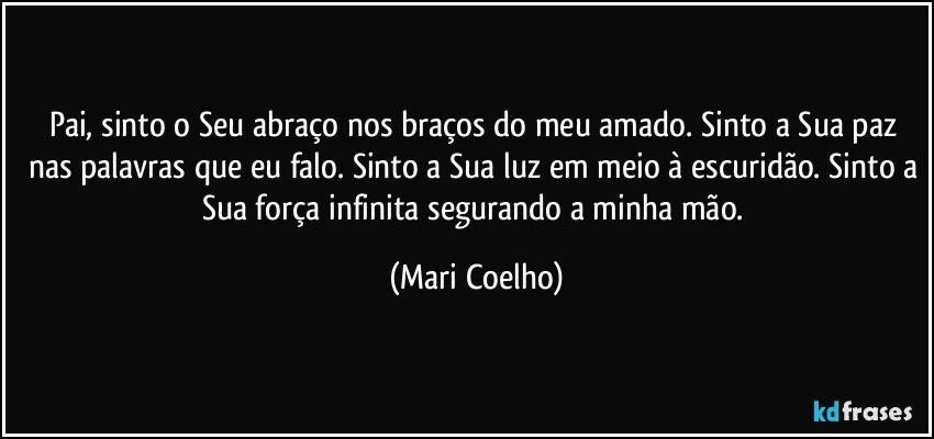 Pai, sinto o Seu abraço nos braços do meu amado. Sinto a Sua paz nas palavras que eu falo. Sinto a Sua luz em meio à escuridão. Sinto a Sua força infinita segurando a minha mão. (Mari Coelho)