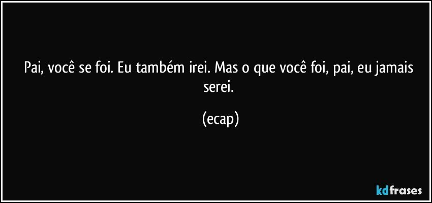Pai, você se foi. Eu também irei. Mas o que você foi, pai, eu jamais serei. (ecap)