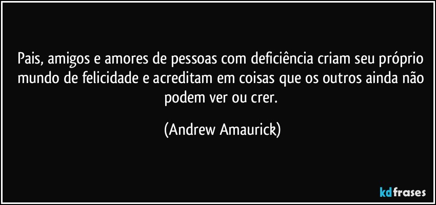 Pais, amigos e amores de pessoas com deficiência criam seu próprio mundo de felicidade e acreditam em coisas que os outros ainda não podem ver ou crer. (Andrew Amaurick)