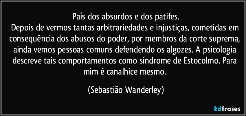 País dos absurdos e dos patifes.
Depois de vermos tantas arbitrariedades e injustiças, cometidas em consequência dos abusos do poder, por membros da corte suprema, ainda vemos pessoas comuns defendendo os algozes. A psicologia descreve tais comportamentos como síndrome de Estocolmo. Para mim é canalhice mesmo. (Sebastião Wanderley)