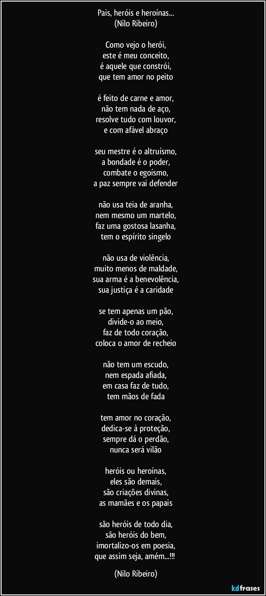 Pais, heróis e heroínas...
(Nilo Ribeiro)

Como vejo o herói,
este é meu conceito,
é aquele que constrói,
que tem amor no peito

é feito de carne e amor,
não tem nada de aço,
resolve tudo com louvor,
e com afável abraço

seu mestre é o altruísmo,
a bondade é o poder,
combate o egoísmo,
a paz sempre vai defender

não usa teia de aranha,
nem mesmo um martelo,
faz uma gostosa lasanha,
tem o espírito singelo

não usa de violência,
muito menos de maldade,
sua arma é a benevolência,
sua justiça é a caridade

se tem apenas um pão,
divide-o ao meio,
faz de todo coração,
coloca o amor de recheio

não tem um escudo,
nem espada afiada,
em casa faz de tudo,
tem mãos de fada

tem amor no coração,
dedica-se à proteção,
sempre dá o perdão,
nunca será vilão

heróis ou heroínas,
eles são demais,
são criações divinas,
as mamães e os papais

são heróis de todo dia,
são heróis do bem,
imortalizo-os em poesia,
que assim seja, amém...!!! (Nilo Ribeiro)