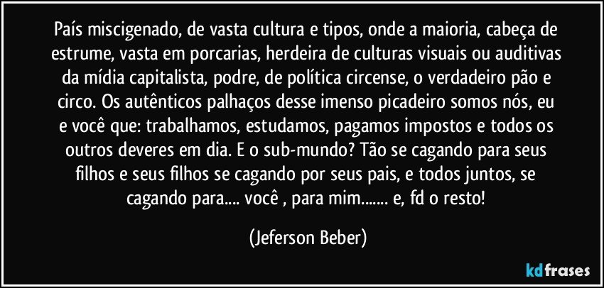 País miscigenado, de vasta cultura e tipos, onde a maioria, cabeça de estrume, vasta em porcarias, herdeira de culturas visuais ou auditivas da mídia capitalista, podre, de política circense, o verdadeiro pão e circo. Os autênticos palhaços desse imenso picadeiro somos nós, eu e você que: trabalhamos, estudamos, pagamos impostos e todos os outros deveres em dia. E o sub-mundo? Tão se cagando para seus filhos e seus filhos se cagando por seus pais, e todos juntos, se cagando para... você , para mim... e, fd o resto! (Jeferson Beber)