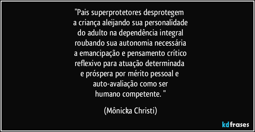 "Pais superprotetores desprotegem
a criança aleijando sua personalidade
do adulto na dependência integral
roubando sua autonomia necessária
a emancipação e pensamento crítico
reflexivo para atuação determinada
e próspera por mérito pessoal e
auto-avaliação como ser
humano competente. " (Mônicka Christi)