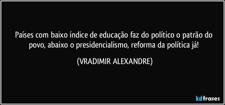 Países com baixo índice de educação faz do político o patrão do povo, abaixo o presidencialismo, reforma da política já! (VRADIMIR ALEXANDRE)