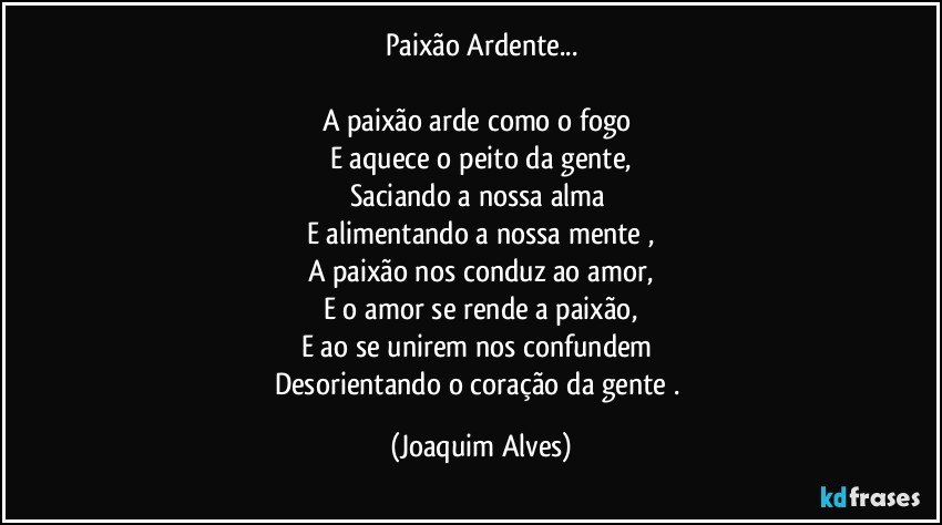 Paixão Ardente...

A paixão arde como o fogo 
E aquece o peito da gente,
Saciando a nossa alma 
E alimentando a nossa mente ,
A paixão  nos conduz ao amor,
E o amor  se rende a paixão,
E ao se unirem nos confundem 
Desorientando o coração da gente . (Joaquim Alves)