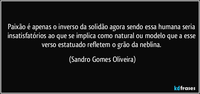 Paixão é apenas o inverso da solidão agora sendo essa humana seria insatisfatórios ao que se implica como natural ou modelo que a esse verso estatuado refletem o grão da neblina. (Sandro Gomes Oliveira)