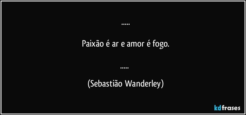 ...

Paixão é ar e amor é fogo.

... (Sebastião Wanderley)