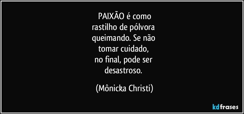 PAIXÃO é como
rastilho de pólvora 
queimando.  Se não 
tomar cuidado, 
no final,  pode ser 
desastroso. (Mônicka Christi)