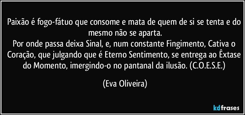 Paixão é fogo-fátuo que consome e mata de quem de si se tenta e do mesmo não se aparta.
Por onde passa deixa Sinal, e, num constante Fingimento, Cativa o Coração, que julgando que é Eterno Sentimento, se entrega ao Êxtase do Momento, imergindo-o no pantanal da ilusão. (C.O.E.S.E.) (Eva Oliveira)